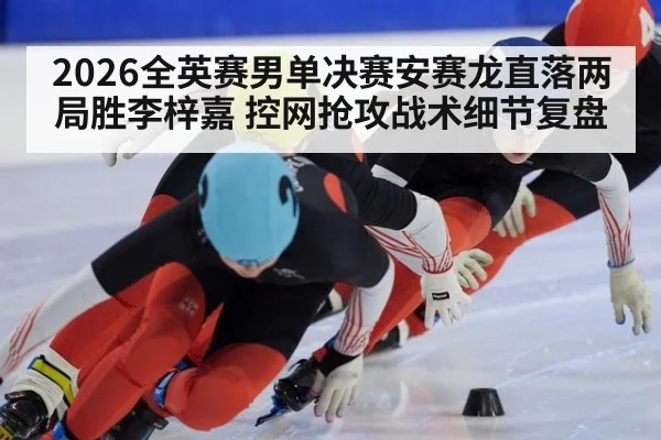 2026全英赛男单决赛安赛龙直落两局胜李梓嘉 控网抢攻战术细节复盘